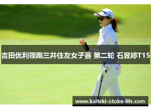 吉田优利领跑三井住友女子赛 第二轮 石昱婷T15